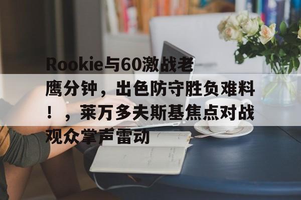 KAIYUNAPP下载-Rookie与60激战老鹰分钟，出色防守胜负难料！，莱万多夫斯基焦点对战观众掌声雷动(拳击十大经典战斗)