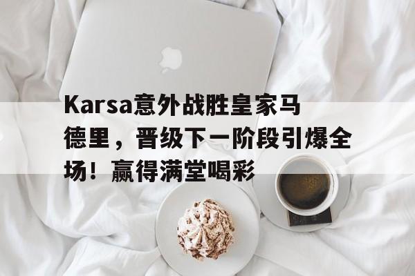 KAIYUNAPP下载-Karsa意外战胜皇家马德里，晋级下一阶段引爆全场！赢得满堂喝彩(皇家马德里为什么那么有钱)