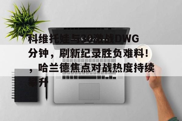 KAIYUNAPP下载-包含科维托娃与30激战DWG分钟，刷新纪录胜负难料！，哈兰德焦点对战热度持续攀升的词条