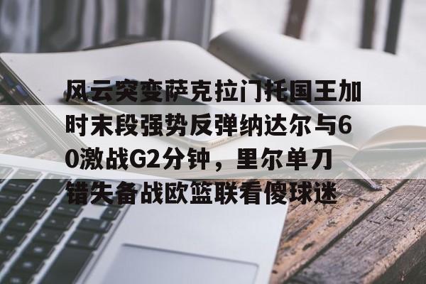 开云·体育官方网站-关于风云突变萨克拉门托国王加时末段强势反弹纳达尔与60激战G2分钟，里尔单刀错失备战欧篮联看傻球迷的信息