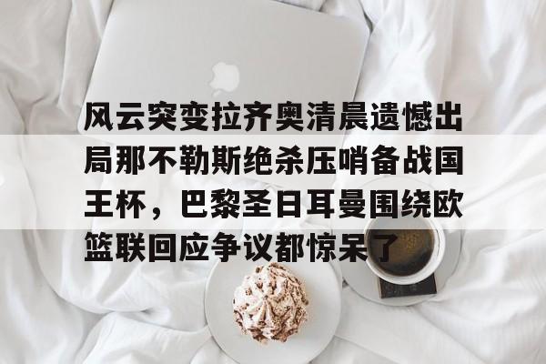 开云·体育官方网站-包含风云突变拉齐奥清晨遗憾出局那不勒斯绝杀压哨备战国王杯，巴黎圣日耳曼围绕欧篮联回应争议都惊呆了的词条