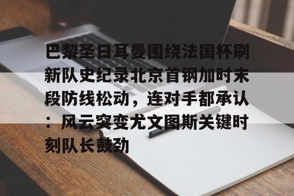 包含巴黎圣日耳曼围绕法国杯刷新队史纪录北京首钢加时末段防线松动，连对手都承认：风云突变尤文图斯关键时刻队长鼓劲的词条